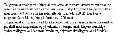 Tekstboks: Tangrammet er eit gamalt kinesisk puslespel som er sett saman av sju bitar, og som p kinesisk heiter chi chae pan. Vi veit ikkje kor gamalt tangramspelet er, men ordet chi chae pan har rter attende til r 740-330 fK. Dei frste tangrambkene blei trykte p slutten av 1700-talet.
Tangrammet er forma som eit kvadrat og er delt inn etter rette linjer diagonalt og parallelt med diagonalane og ytterkantane i tangrammet. Linjene som ikkje sjlve er diagonalar i det store kvadratet, skjrer/deler diagonalane i firedelar. 
